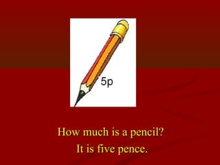 How much is a pencil?
   It is five pence.
 