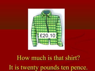 How much is that shirt?
It is twenty pounds ten pence.
 