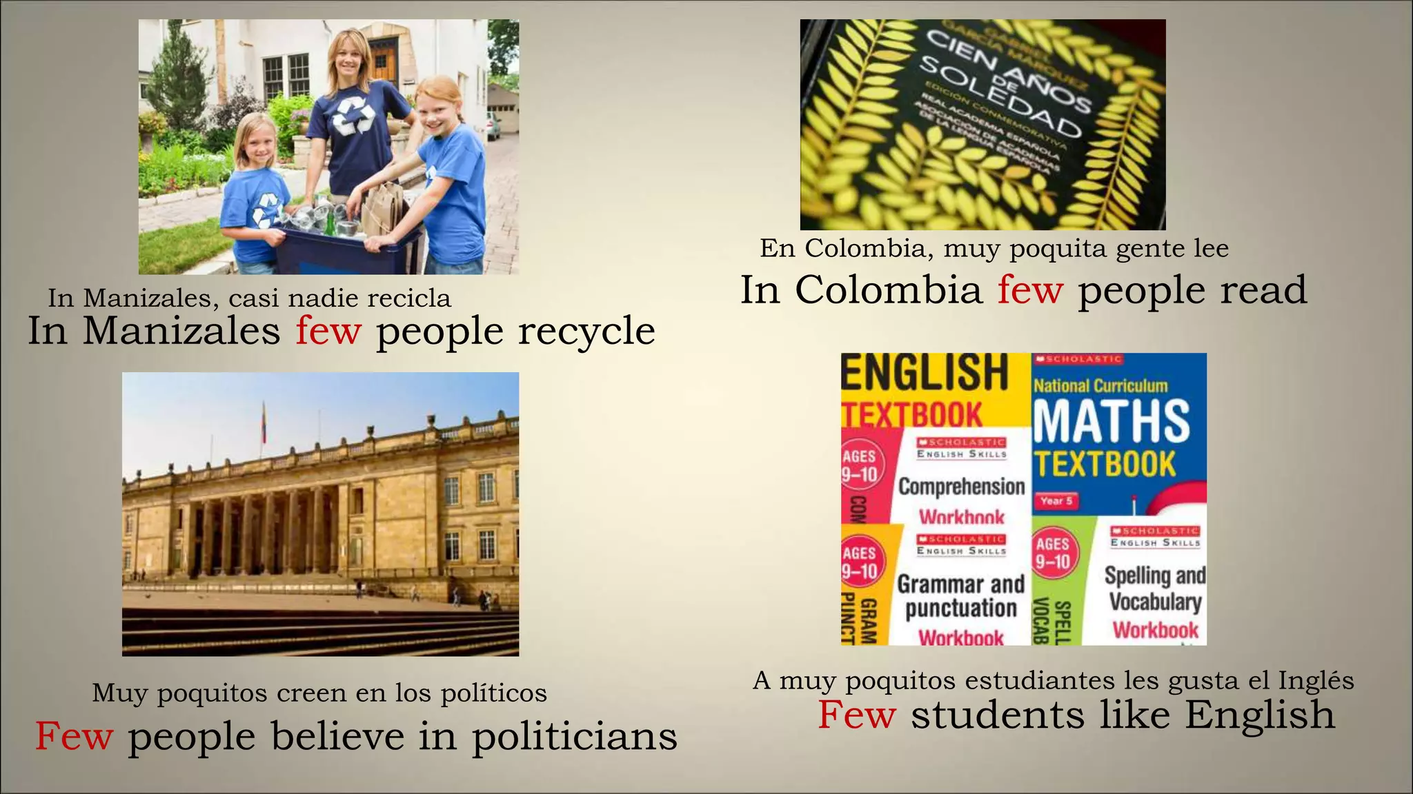 In Manizales few people recycle
Few people believe in politicians
In Colombia few people read
Few students like English
In Manizales, casi nadie recicla
Muy poquitos creen en los políticos
En Colombia, muy poquita gente lee
A muy poquitos estudiantes les gusta el Inglés
 