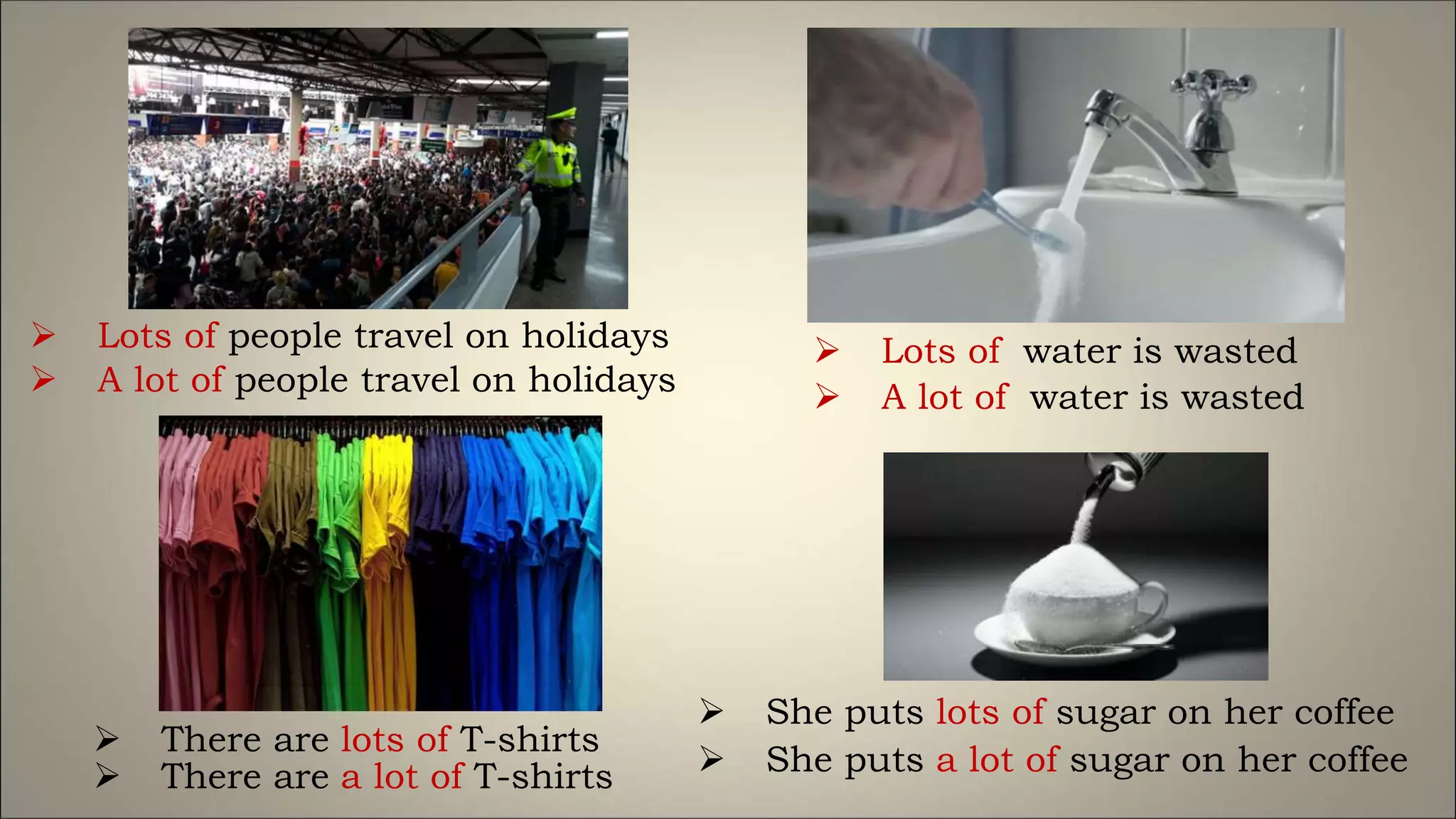 Lots of people travel on holidays
 A lot of people travel on holidays
 Lots of water is wasted
 A lot of water is wasted
 There are lots of T-shirts
 There are a lot of T-shirts
 She puts lots of sugar on her coffee
 She puts a lot of sugar on her coffee
 