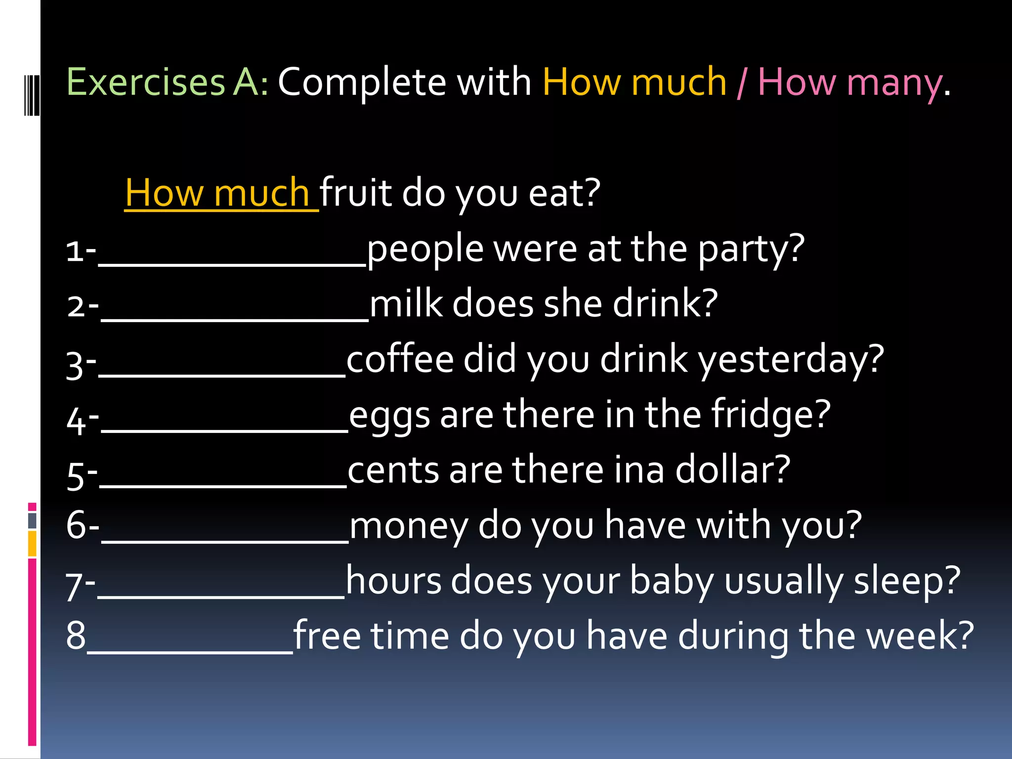 Exercises A: Complete withHowmuch/ Howmany.Howmuchfruit do youeat?1-_____________people were at theparty?2-_____________milk doesshedrink?3-____________coffee didyoudrinkyesterday?4-____________eggs are there in thefridge?5-____________cents are thereinadollar?6-____________money do youhavewithyou?7-____________hours doesyourbabyusuallysleep?8__________free time do youhaveduringtheweek?