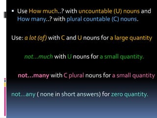 Use Howmuch..? withuncountable (U) nounsand Howmany..? withplural countable (C) nouns.Use: a lot (of) withC and U nounsfora largequantitynot…muchwithUnounsfora smallquantity.not…manywith C plural nounsfora smallquantitynot…any( nonein short answers) forzeroquantity.
