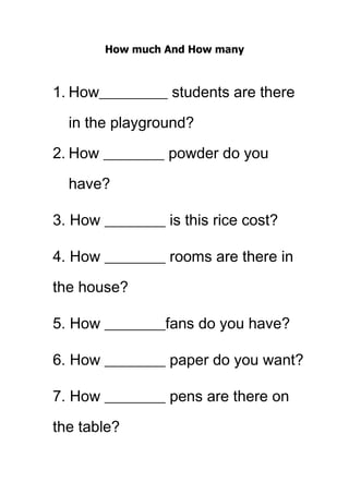 How much And How many



1. How_________ students are there

  in the playground?

2. How ________ powder do you
  have?

3. How ________ is this rice cost?

4. How ________ rooms are there in

the house?

5. How ________fans do you have?

6. How ________ paper do you want?

7. How ________ pens are there on

the table?
 