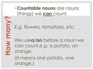 •Countable nouns are nouns
(things) we can count.
E.g. flowers, tomatoes, etc.
We usea/an before a noun we
can count.e.g. a potato, an
orange.
(It means one potato, one
orange.)
Howmany?
 