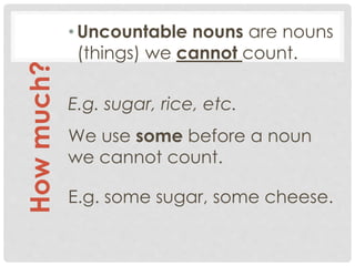 •Uncountable nouns are nouns
(things) we cannot count.
E.g. sugar, rice, etc.
We use some before a noun
we cannot count.
E.g. some sugar, some cheese.
Howmuch?
 