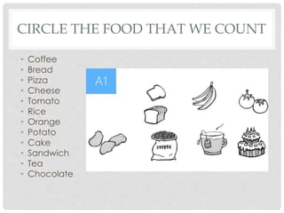CIRCLE THE FOOD THAT WE COUNT
• Coffee
• Bread
• Pizza
• Cheese
• Tomato
• Rice
• Orange
• Potato
• Cake
• Sandwich
• Tea
• Chocolate
 