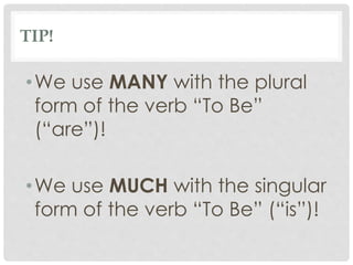 TIP!
•We use MANY with the plural
form of the verb “To Be”
(“are”)!
•We use MUCH with the singular
form of the verb “To Be” (“is”)!
 