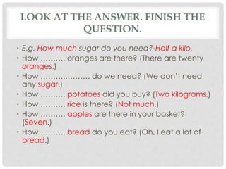 LOOK AT THE ANSWER. FINISH THE
QUESTION.
• E.g. How much sugar do you need?-Half a kilo.
• How ………. oranges are there? (There are twenty
oranges.)
• How ……….………. do we need? (We don’t need
any sugar.)
• How ………. potatoes did you buy? (Two kilograms.)
• How ………. rice is there? (Not much.)
• How ………. apples are there in your basket?
(Seven.)
• How ………. bread do you eat? (Oh, I eat a lot of
bread.)
 