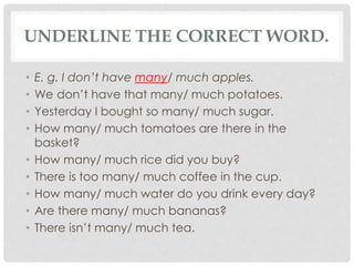 UNDERLINE THE CORRECT WORD.
• E. g. I don’t have many/ much apples.
• We don’t have that many/ much potatoes.
• Yesterday I bought so many/ much sugar.
• How many/ much tomatoes are there in the
basket?
• How many/ much rice did you buy?
• There is too many/ much coffee in the cup.
• How many/ much water do you drink every day?
• Are there many/ much bananas?
• There isn’t many/ much tea.
 