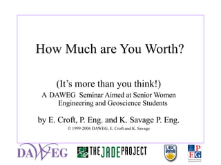 How Much are You Worth? (It’s more than you think!) A  DAWEG  Seminar Aimed at Senior Women Engineering and Geoscience Students by E. Croft, P. Eng. and K. Savage P. Eng.    1999-2006 DAWEG, E. Croft and K. Savage 