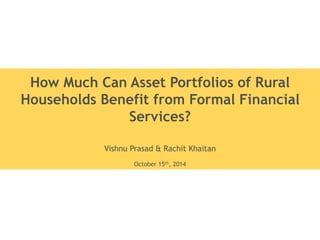 How Much Can Asset Portfolios of Rural 
Households Benefit from Formal Financial 
Services? 
Vishnu Prasad & Rachit Khaitan 
October 15th, 2014 
 