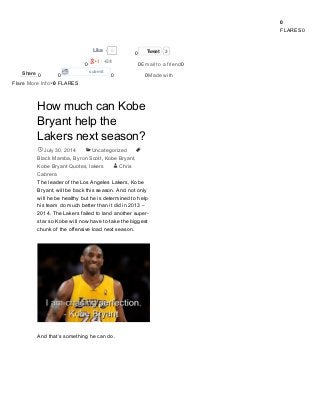 Search by Artist, Team, or Venue
0
FLARES0
0LikeLike
0 TweetTweet 3
0
+24
0Email to a friend0
0 0
submit
0 0Made with
Flare More Info×0 FLARES
How much can Kobe
Bryant help the
Lakers next season?
July 30, 2014 Uncategorized
Black Mamba, Byron Scott, Kobe Bryant,
Kobe Bryant Quotes, lakers Chris
Cabrera
The leader of the Los Angeles Lakers, Kobe
Bryant, will be back this season. And not only
will he be healthy but he is determined to help
his team do much better than it did in 2013 –
2014. The Lakers failed to land another super-
star so Kobe will now have to take the biggest
chunk of the offensive load next season.
And that’s something he can do.
ShareShare


 