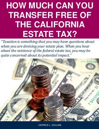 HOW MUCH CAN YOU
TRANSFER FREE OF
THE CALIFORNIA
ESTATE TAX?
“Taxation is something that you may have questions about
when you are devising your estate plan. When you hear
about the existence of the federal estate tax, you may be
quite concerned about its potential impact.”
CAPRICE L. COLLINS
 