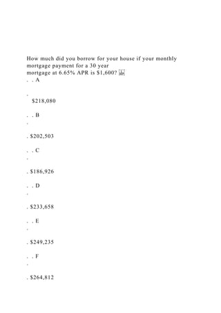 How much did you borrow for your house if your monthly
mortgage payment for a 30 year
mortgage at 6.65% APR is $1,600?
. . A
.
$218,080
. . B
.
. $202,503
. . C
.
. $186,926
. . D
.
. $233,658
. . E
.
. $249,235
. . F
.
. $264,812
 