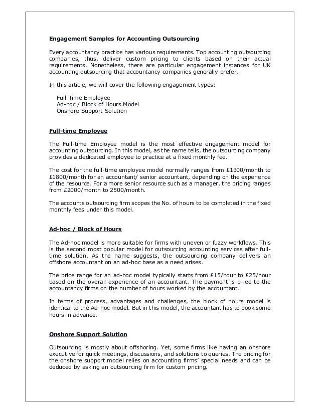 Engagement Samples for Accounting Outsourcing
Every accountancy practice has various requirements. Top accounting outsourcing
companies, thus, deliver custom pricing to clients based on their actual
requirements. Nonetheless, there are particular engagement instances for UK
accounting outsourcing that accountancy companies generally prefer.
In this article, we will cover the following engagement types:
Full-Time Employee
Ad-hoc / Block of Hours Model
Onshore Support Solution
Full-time Employee
The Full-time Employee model is the most effective engagement model for
accounting outsourcing. In this model, as the name tells, the outsourcing company
provides a dedicated employee to practice at a fixed monthly fee.
The cost for the full-time employee model normally ranges from £1300/month to
£1800/month for an accountant/ senior accountant, depending on the experience
of the resource. For a more senior resource such as a manager, the pricing ranges
from £2000/month to 2500/month.
The accounts outsourcing firm scopes the No. of hours to be completed in the fixed
monthly fees under this model.
Ad-hoc / Block of Hours
The Ad-hoc model is more suitable for firms with uneven or fuzzy workflows. This
is the second most popular model for outsourcing accounting services after full-
time solution. As the name suggests, the outsourcing company delivers an
offshore accountant on an ad-hoc base as a need arises.
The price range for an ad-hoc model typically starts from £15/hour to £25/hour
based on the overall experience of an accountant. The payment is billed to the
accountancy firms on the number of hours worked by the accountant.
In terms of process, advantages and challenges, the block of hours model is
identical to the Ad-hoc model. But in this model, the accountant has to book some
hours in advance.
Onshore Support Solution
Outsourcing is mostly about offshoring. Yet, some firms like having an onshore
executive for quick meetings, discussions, and solutions to queries. The pricing for
the onshore support model relies on accounting firms’ special needs and can be
deduced by asking an outsourcing firm for custom pricing.
 