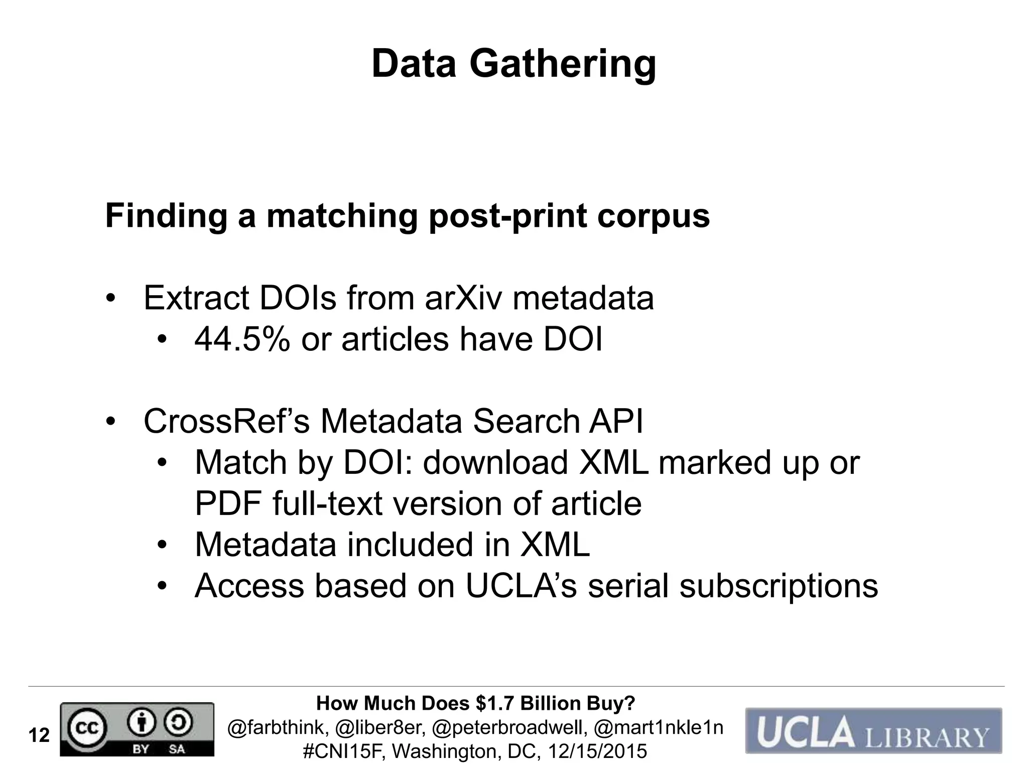 How Much Does $1.7 Billion Buy?
@farbthink, @liber8er, @peterbroadwell, @mart1nkle1n
#CNI15F, Washington, DC, 12/15/2015
12
Data Gathering
Finding a matching post-print corpus
• Extract DOIs from arXiv metadata
• 44.5% or articles have DOI
• CrossRef’s Metadata Search API
• Match by DOI: download XML marked up or
PDF full-text version of article
• Metadata included in XML
• Access based on UCLA’s serial subscriptions
 