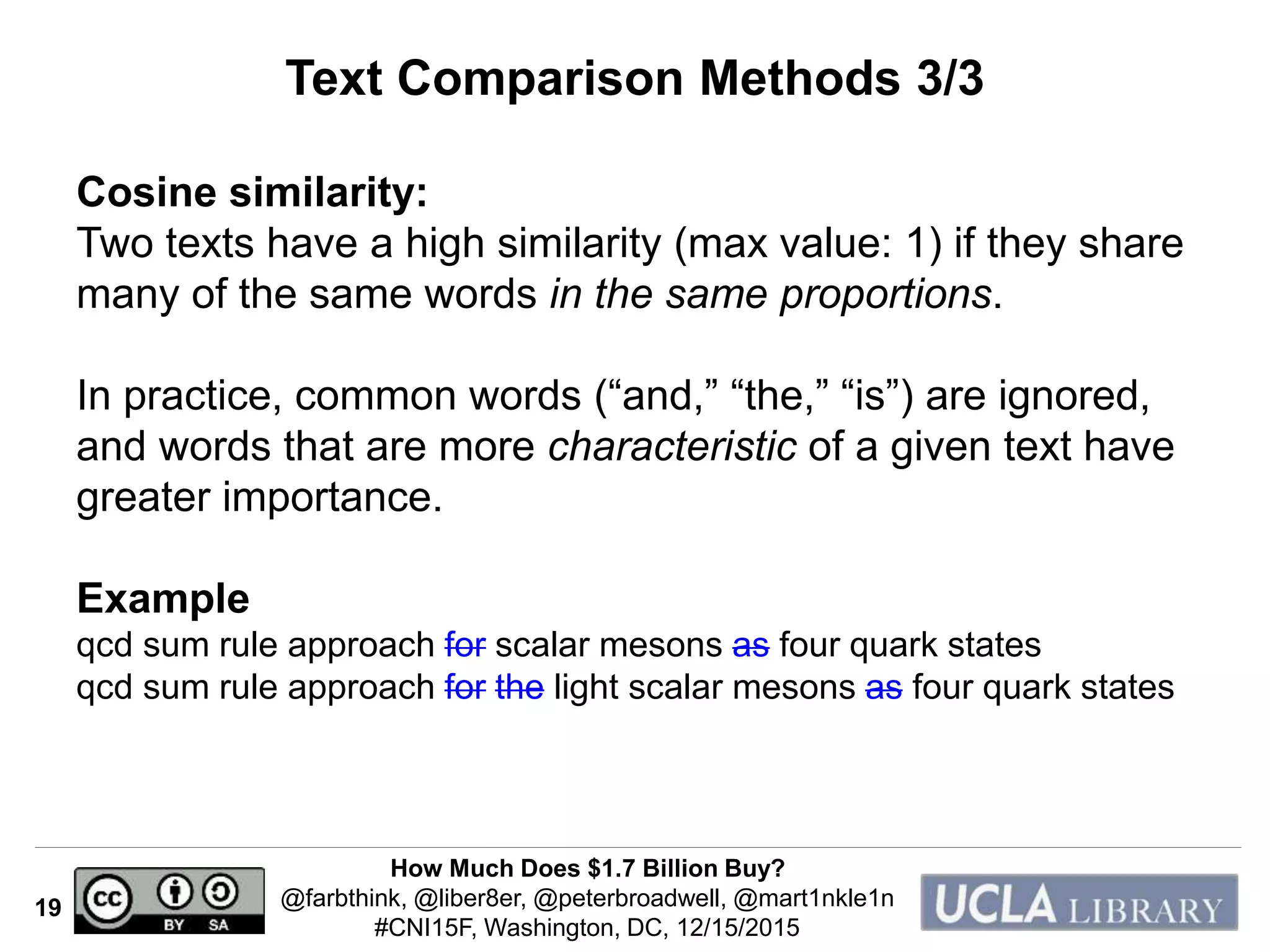 How Much Does $1.7 Billion Buy?
@farbthink, @liber8er, @peterbroadwell, @mart1nkle1n
#CNI15F, Washington, DC, 12/15/2015
19
Text Comparison Methods 3/3
Cosine similarity:
Two texts have a high similarity (max value: 1) if they share
many of the same words in the same proportions.
In practice, common words (“and,” “the,” “is”) are ignored,
and words that are more characteristic of a given text have
greater importance.
Example
qcd sum rule approach for scalar mesons as four quark states
qcd sum rule approach for the light scalar mesons as four quark states
 