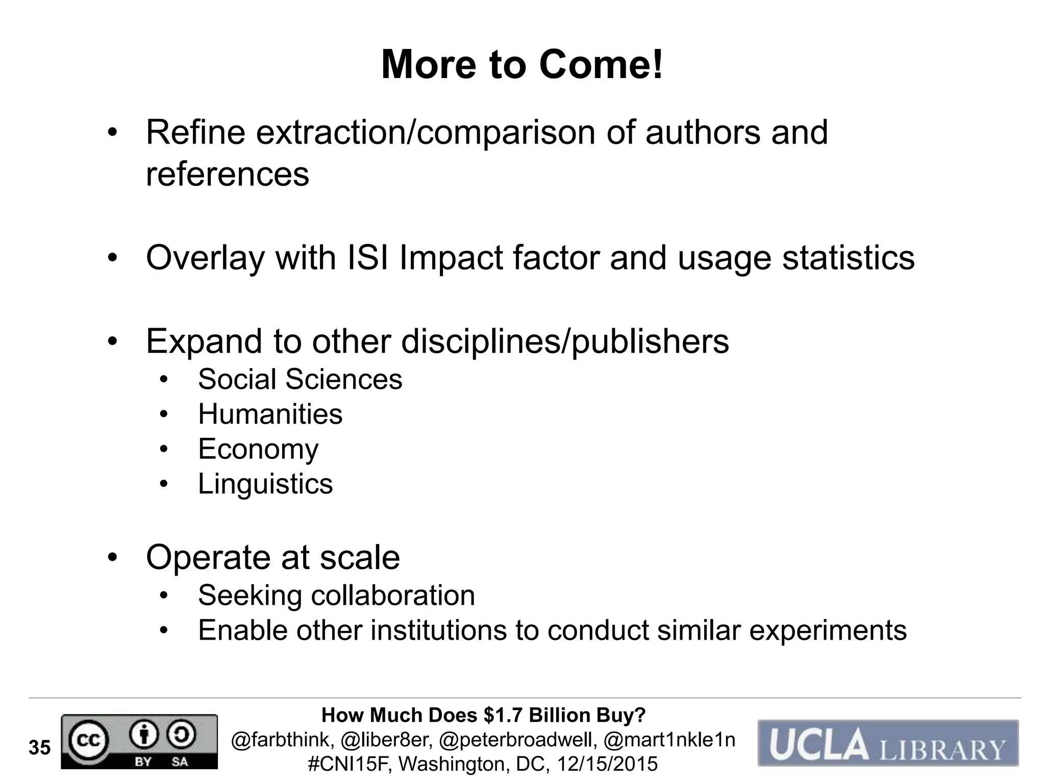 How Much Does $1.7 Billion Buy?
@farbthink, @liber8er, @peterbroadwell, @mart1nkle1n
#CNI15F, Washington, DC, 12/15/2015
35
More to Come!
• Refine extraction/comparison of authors and
references
• Overlay with ISI Impact factor and usage statistics
• Expand to other disciplines/publishers
• Social Sciences
• Humanities
• Economy
• Linguistics
• Operate at scale
• Seeking collaboration
• Enable other institutions to conduct similar experiments
 