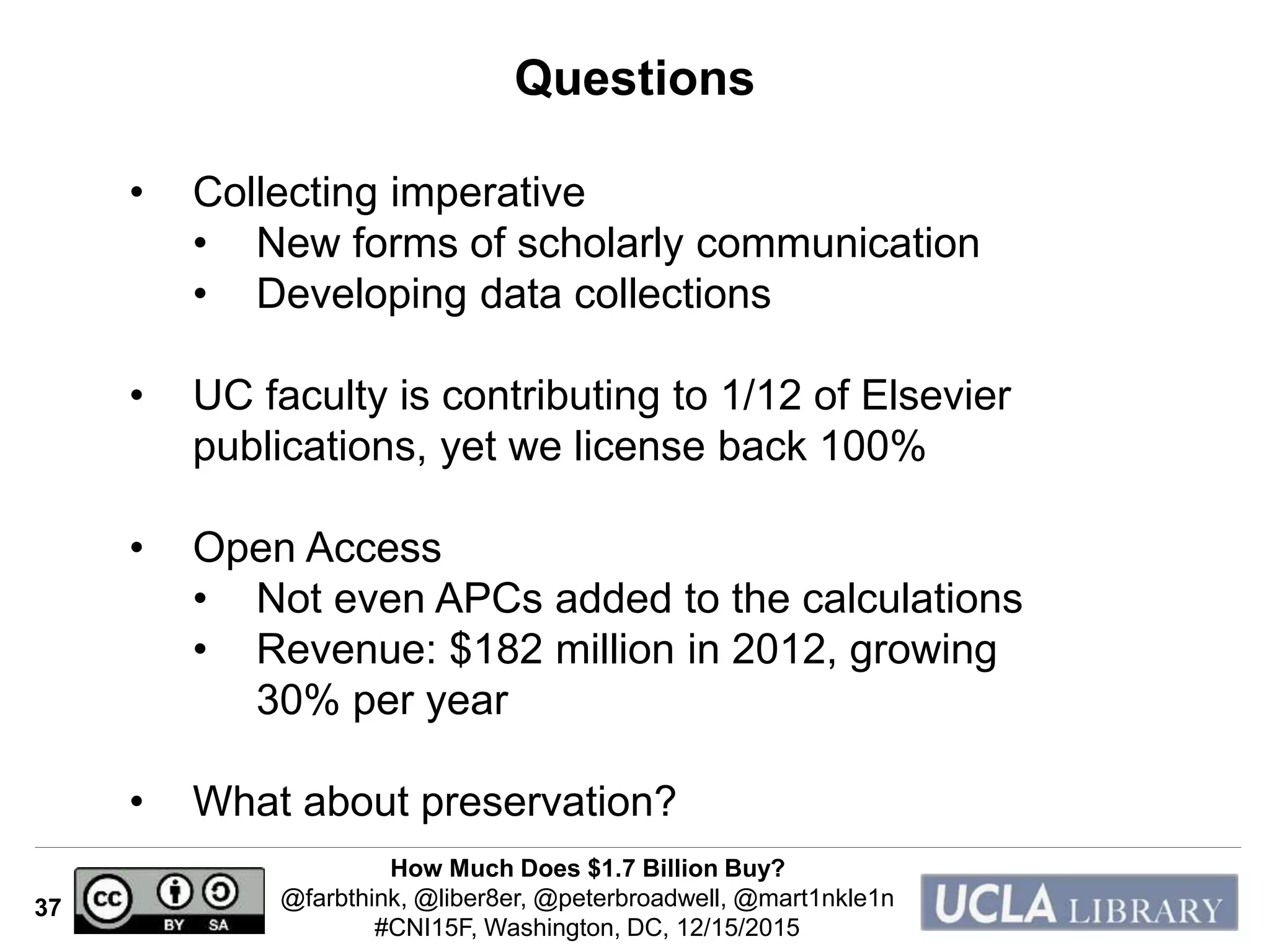 How Much Does $1.7 Billion Buy?
@farbthink, @liber8er, @peterbroadwell, @mart1nkle1n
#CNI15F, Washington, DC, 12/15/2015
37
Questions
• Collecting imperative
• New forms of scholarly communication
• Developing data collections
• UC faculty is contributing to 1/12 of Elsevier
publications, yet we license back 100%
• Open Access
• Not even APCs added to the calculations
• Revenue: $182 million in 2012, growing
30% per year
• What about preservation?
 