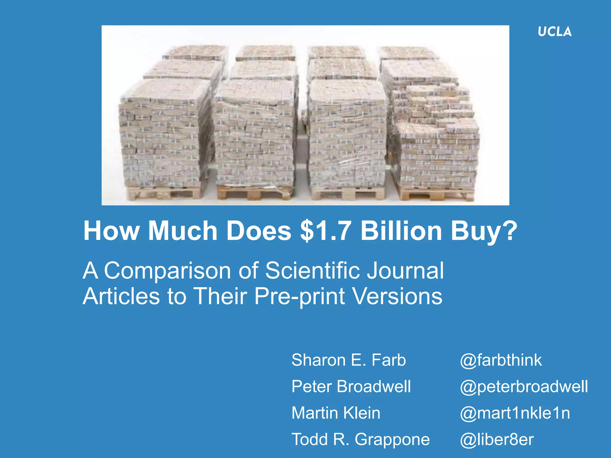How Much Does $1.7 Billion Buy?
@farbthink, @liber8er, @peterbroadwell, @mart1nkle1n
#CNI15F, Washington, DC, 12/15/2015
38
How Much Does $1.7 Billion Buy?
A Comparison of Scientific Journal
Articles to Their Pre-print Versions
Sharon E. Farb @farbthink
Peter Broadwell @peterbroadwell
Martin Klein @mart1nkle1n
Todd R. Grappone @liber8er
 