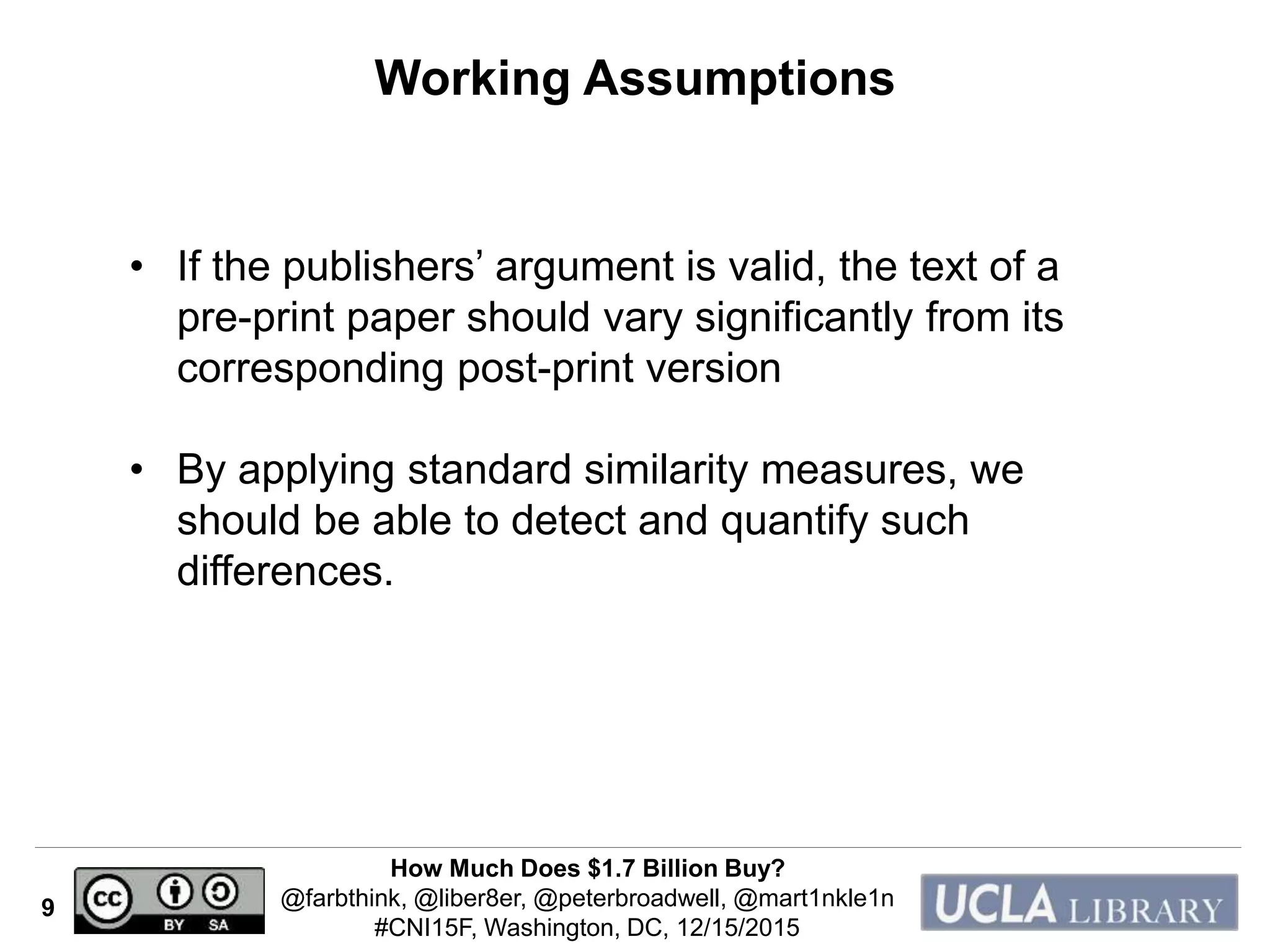 How Much Does $1.7 Billion Buy?
@farbthink, @liber8er, @peterbroadwell, @mart1nkle1n
#CNI15F, Washington, DC, 12/15/2015
9
Working Assumptions
• If the publishers’ argument is valid, the text of a
pre-print paper should vary significantly from its
corresponding post-print version
• By applying standard similarity measures, we
should be able to detect and quantify such
differences.
 