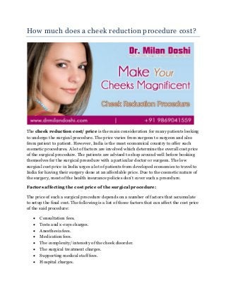 How much does a cheek reduction procedure cost?
The cheek reduction cost/ price is the main consideration for many patients looking
to undergo the surgical procedure. The price varies from surgeon to surgeon and also
from patient to patient. However, India is the most economical country to offer such
cosmetic procedures. A lot of factors are involved which determine the overall cost price
of the surgical procedure. The patients are advised to shop around well before booking
themselves for the surgical procedure with a particular doctor or surgeon. The low
surgical cost price in India urges a lot of patients from developed economies to travel to
India for having their surgery done at an affordable price. Due to the cosmetic nature of
the surgery, most of the health insurance policies don’t cover such a procedure.
Factors affecting the cost price of the surgical procedure:
The price of such a surgical procedure depends on a number of factors that accumulate
to setup the final cost. The following is a list of those factors that can affect the cost price
of the said procedure:
 Consultation fees.
 Tests and x-rays charges.
 Anesthesia fees.
 Medication fees.
 The complexity/ intensity of the cheek disorder.
 The surgical treatment charges.
 Supporting medical staff fees.
 Hospital charges.
 