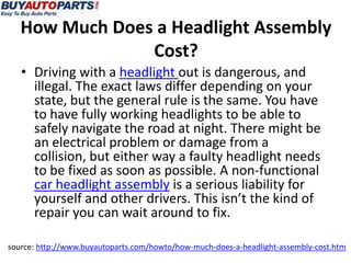 How Much Does a Headlight Assembly
Cost?
• Driving with a headlight out is dangerous, and
illegal. The exact laws differ depending on your
state, but the general rule is the same. You have
to have fully working headlights to be able to
safely navigate the road at night. There might be
an electrical problem or damage from a
collision, but either way a faulty headlight needs
to be fixed as soon as possible. A non-functional
car headlight assembly is a serious liability for
yourself and other drivers. This isn’t the kind of
repair you can wait around to fix.
source: http://www.buyautoparts.com/howto/how-much-does-a-headlight-assembly-cost.htm
 