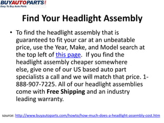 • To find the headlight assembly that is
guaranteed to fit your car at an unbeatable
price, use the Year, Make, and Model search at
the top left of this page. If you find the
headlight assembly cheaper somewhere
else, give one of our US based auto part
specialists a call and we will match that price. 1-
888-907-7225. All of our headlight assemblies
come with Free Shipping and an industry
leading warranty.
source: http://www.buyautoparts.com/howto/how-much-does-a-headlight-assembly-cost.htm
Find Your Headlight Assembly
 