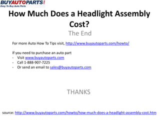 How Much Does a Headlight Assembly
Cost?
The End
For more Auto How To Tips visit, http://www.buyautoparts.com/howto/
If you need to purchase an auto part
- Visit www.buyautoparts.com
- Call 1-888-907-7225
- Or send an email to sales@buyautoparts.com
THANKS
source: http://www.buyautoparts.com/howto/how-much-does-a-headlight-assembly-cost.htm
 