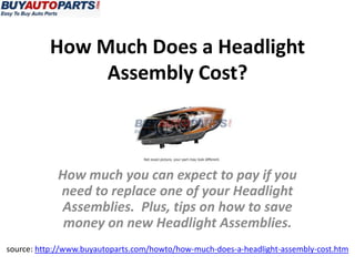How Much Does a Headlight
Assembly Cost?
source: http://www.buyautoparts.com/howto/how-much-does-a-headlight-assembly-cost.htm
How much you can expect to pay if you
need to replace one of your Headlight
Assemblies. Plus, tips on how to save
money on new Headlight Assemblies.
 