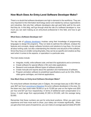 How Much Does An Entry-Level Software Developer Make?
There’s no doubt that software developers are high in demand in the workforce. They are
very important to the information technology sector and needed by various organizations
and industries. Not only that, software developers also get paid fairly well for the work
that they do. In this blog, we’ll go through what the role of a software developer is, how
much you can start making as an entry-level professional in this field, and how to get
started.
What Does a Software Developer do?
The key role of software developers involves using their knowledge of programming
languages to design the programs. They run tests to optimize the software, analyze the
features and concepts, design software functions and solutions to bug fixes. It’s not just
all about writing code, but also understanding the intention and structure of the software.
Since they focus on smaller computing tasks, they can be as specific and creative as they
want when it comes to the aspects, or specialize in a particular area.
The main duties include:
● Integrate, modify, write software code, and test it for applications and e-commerce.
● Create software for special effects in film and video applications.
● Research and evaluate different types of software products.
● Create manuals and reports about the operation and maintenance of software.
● Program animation software to predefined specifications such as for CDs, DVDs,
video game cartridges, and Internet applications.
How Much Does an Entry-level Software Developer Make?
For entry-level software developer jobs in Calgary, the average base pay is $53,166 per
year ($27 per hour) according to Glassdoor for junior software developers in the area. On
the lower end, they could make 39,000 or up to 72,000 per year on the higher end ($20
per hour and $37 per hour respectively). In terms of additional cash compensation or a
bonus, it could range from approximately $1,500 to $10,400, with the average being
$3,900.
Remember that these numbers are just for entry-level positions. When you gain more
experience and have more work to show, your salary can increase significantly. When
you get a few more years of experience, you can make on average approximately $79,000
 