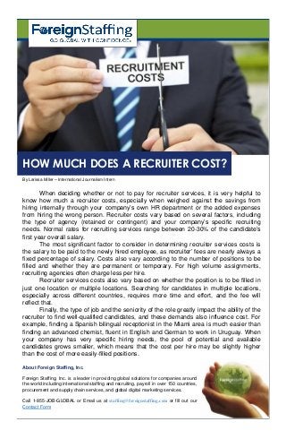 When deciding whether or not to pay for recruiter services, it is very helpful to
know how much a recruiter costs, especially when weighed against the savings from
hiring internally through your company’s own HR department or the added expenses
from hiring the wrong person. Recruiter costs vary based on several factors, including
the type of agency (retained or contingent) and your company’s specific recruiting
needs. Normal rates for recruiting services range between 20-30% of the candidate’s
first year overall salary.
The most significant factor to consider in determining recruiter services costs is
the salary to be paid to the newly hired employee, as recruiter’ fees are nearly always a
fixed percentage of salary. Costs also vary according to the number of positions to be
filled and whether they are permanent or temporary. For high volume assignments,
recruiting agencies often charge less per hire.
Recruiter services costs also vary based on whether the position is to be filled in
just one location or multiple locations. Searching for candidates in multiple locations,
especially across different countries, requires more time and effort, and the fee will
reflect that.
Finally, the type of job and the seniority of the role greatly impact the ability of the
recruiter to find well-qualified candidates, and these demands also influence cost. For
example, finding a Spanish bilingual receptionist in the Miami area is much easier than
finding an advanced chemist, fluent in English and German to work in Uruguay. When
your company has very specific hiring needs, the pool of potential and available
candidates grows smaller, which means that the cost per hire may be slightly higher
than the cost of more easily-filled positions.
By Larissa Miller – International Journalism Intern
HOW MUCH DOES A RECRUITER COST?
About Foreign Staffing, Inc.
Foreign Staffing, Inc. is a leader in providing global solutions for companies around
the world including international staffing and recruiting, payroll in over 150 countries,
procurement and supply chain services, and global digital marketing services.
Call 1-855-JOB-GLOBAL or Email us at staffing@foreignstaffing.com or fill out our
Contact Form
 