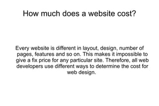 How much does a website cost? Every website is different in layout, design, number of pages, features and so on. This makes it impossible to give a fix price for any particular site. Therefore, all web developers use different ways to determine the cost for web design.  
