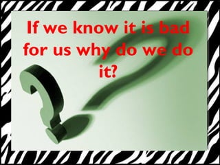If we know it is bad 
for us why do we do 
it? 
 