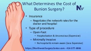 What Determines the Cost of
Bunion Surgery?
• Insurance
– Negotiates the network rates for the
doctor and hospital
• Type of procedure
– Open-Foot
• Hospitalization & Unconscious (Expensive)
– Minimally Invasive
• No hospital & remain aware (Less Expensive)
https://NorthwestSurgeryCenter.com - 414-377-6866
 