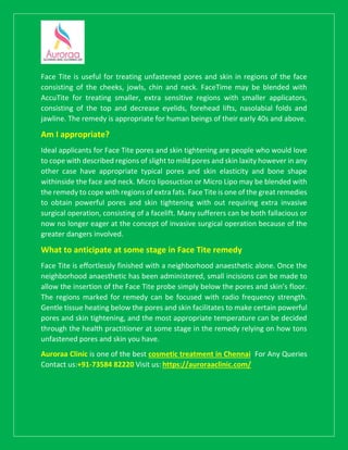 Face Tite is useful for treating unfastened pores and skin in regions of the face
consisting of the cheeks, jowls, chin and neck. FaceTime may be blended with
AccuTite for treating smaller, extra sensitive regions with smaller applicators,
consisting of the top and decrease eyelids, forehead lifts, nasolabial folds and
jawline. The remedy is appropriate for human beings of their early 40s and above.
Am I appropriate?
Ideal applicants for Face Tite pores and skin tightening are people who would love
to cope with described regions of slight to mild pores and skin laxity however in any
other case have appropriate typical pores and skin elasticity and bone shape
withinside the face and neck. Micro liposuction or Micro Lipo may be blended with
the remedy to cope with regions of extra fats. Face Tite is one of the great remedies
to obtain powerful pores and skin tightening with out requiring extra invasive
surgical operation, consisting of a facelift. Many sufferers can be both fallacious or
now no longer eager at the concept of invasive surgical operation because of the
greater dangers involved.
What to anticipate at some stage in Face Tite remedy
Face Tite is effortlessly finished with a neighborhood anaesthetic alone. Once the
neighborhood anaesthetic has been administered, small incisions can be made to
allow the insertion of the Face Tite probe simply below the pores and skin’s floor.
The regions marked for remedy can be focused with radio frequency strength.
Gentle tissue heating below the pores and skin facilitates to make certain powerful
pores and skin tightening, and the most appropriate temperature can be decided
through the health practitioner at some stage in the remedy relying on how tons
unfastened pores and skin you have.
Auroraa Clinic is one of the best cosmetic treatment in Chennai. For Any Queries
Contact us:+91-73584 82220 Visit us: https://auroraaclinic.com/
 