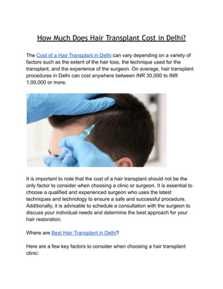 How Much Does Hair Transplant Cost in Delhi?
The Cost of a Hair Transplant in Delhi can vary depending on a variety of
factors such as the extent of the hair loss, the technique used for the
transplant, and the experience of the surgeon. On average, hair transplant
procedures in Delhi can cost anywhere between INR 30,000 to INR
1,00,000 or more.
It is important to note that the cost of a hair transplant should not be the
only factor to consider when choosing a clinic or surgeon. It is essential to
choose a qualified and experienced surgeon who uses the latest
techniques and technology to ensure a safe and successful procedure.
Additionally, it is advisable to schedule a consultation with the surgeon to
discuss your individual needs and determine the best approach for your
hair restoration.
Where are Best Hair Transplant in Delhi?
Here are a few key factors to consider when choosing a hair transplant
clinic:
 