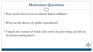 Motivation Questions
 How much does it cost to educate India’s children?
 What are the drivers of public expenditure?
 Unpack the sources of funds (who controls the purse-strings and who has
the decision-making power? )
 