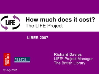 How much does it cost? The LIFE Project Richard Davies LIFE 2  Project Manager The British Library LIBER 2007 5 th  July 2007 