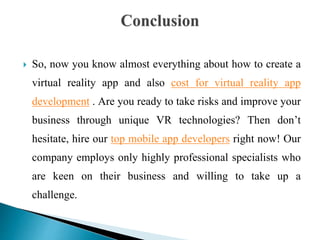  So, now you know almost everything about how to create a
virtual reality app and also cost for virtual reality app
development . Are you ready to take risks and improve your
business through unique VR technologies? Then don’t
hesitate, hire our top mobile app developers right now! Our
company employs only highly professional specialists who
are keen on their business and willing to take up a
challenge.
 