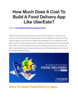 How Much Does It Cost To
Build A Food Delivery App
Like UberEats?
Source : Cost to Build Food Delivery App like UberEats
Food, the demand and the need for all persons. All need a starvation diet, as no one can stay
rapacious. Its well said that with an empty stomach, one faces difficulty in working well. If your
tummy is happy, the whole day will be happy. But what happens if you are dealing daily with a
hectic life with no food service there for you? I think, days of focusing more on this question had
gone. Today’s era is fully digitized, yes, and if you are staying far away from your family, not
able to cook, then there are many apps providing services in affordable budgets for you. We will
cover all the things in this article.
Intro To Some Food Delivery Apps
 