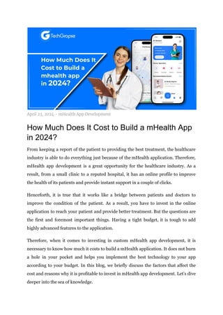 April 23, 2024 - mHealth App Development
How Much Does It Cost to Build a mHealth App
in 2024?
From keeping a report of the patient to providing the best treatment, the healthcare
industry is able to do everything just because of the mHealth application. Therefore,
mHealth app development is a great opportunity for the healthcare industry. As a
result, from a small clinic to a reputed hospital, it has an online profile to improve
the health of its patients and provide instant support in a couple of clicks.
Henceforth, it is true that it works like a bridge between patients and doctors to
improve the condition of the patient. As a result, you have to invest in the online
application to reach your patient and provide better treatment. But the questions are
the first and foremost important things. Having a tight budget, it is tough to add
highly advanced features to the application.
Therefore, when it comes to investing in custom mHealth app development, it is
necessary to know how much it costs to build a mHealth application. It does not burn
a hole in your pocket and helps you implement the best technology to your app
according to your budget. In this blog, we briefly discuss the factors that affect the
cost and reasons why it is profitable to invest in mHealth app development. Let’s dive
deeper into the sea of knowledge.
 