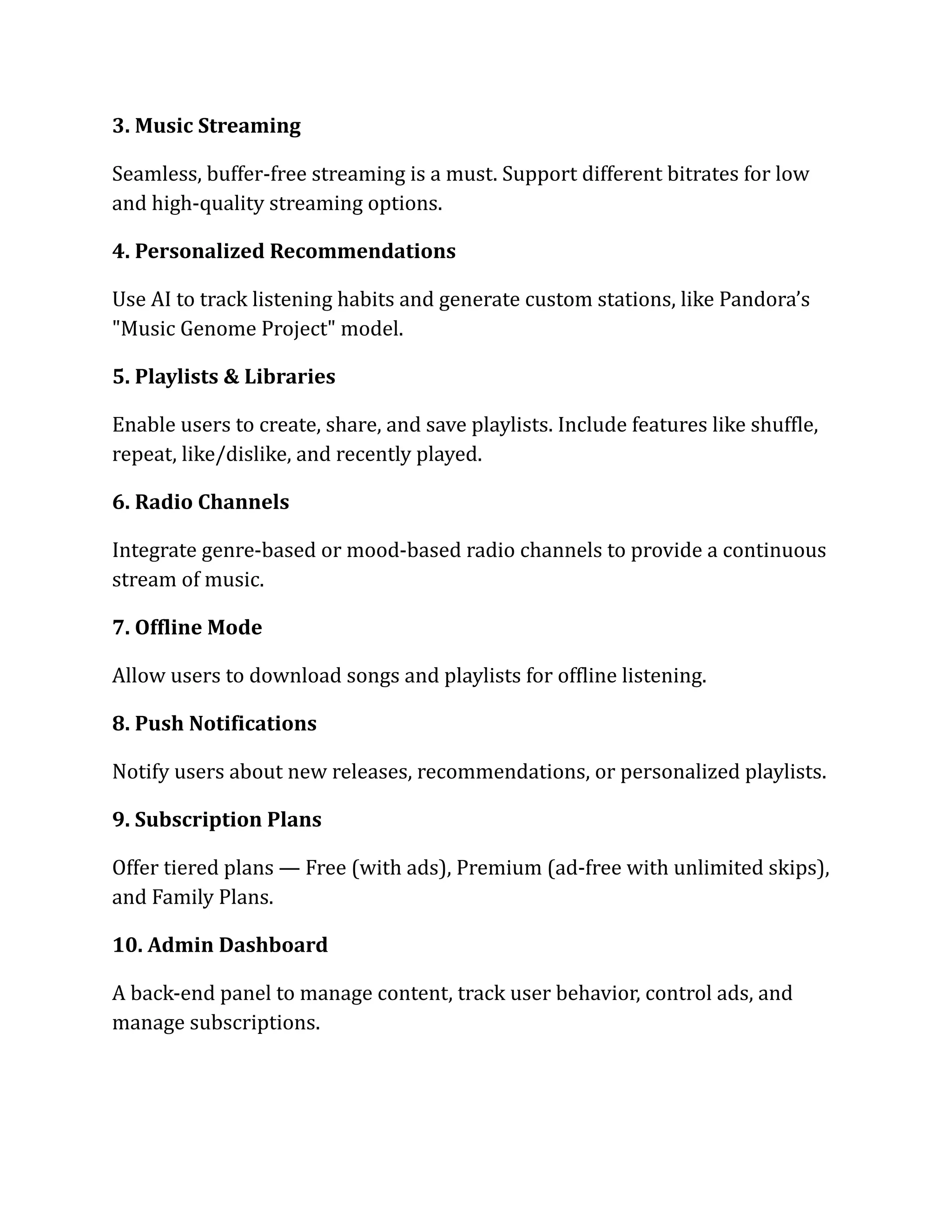 3. Music Streaming
Seamless, buffer-free streaming is a must. Support different bitrates for low
and high-quality streaming options.
4. Personalized Recommendations
Use AI to track listening habits and generate custom stations, like Pandora’s
"Music Genome Project" model.
5. Playlists & Libraries
Enable users to create, share, and save playlists. Include features like shuffle,
repeat, like/dislike, and recently played.
6. Radio Channels
Integrate genre-based or mood-based radio channels to provide a continuous
stream of music.
7. Offline Mode
Allow users to download songs and playlists for offline listening.
8. Push Notifications
Notify users about new releases, recommendations, or personalized playlists.
9. Subscription Plans
Offer tiered plans — Free (with ads), Premium (ad-free with unlimited skips),
and Family Plans.
10. Admin Dashboard
A back-end panel to manage content, track user behavior, control ads, and
manage subscriptions.
 