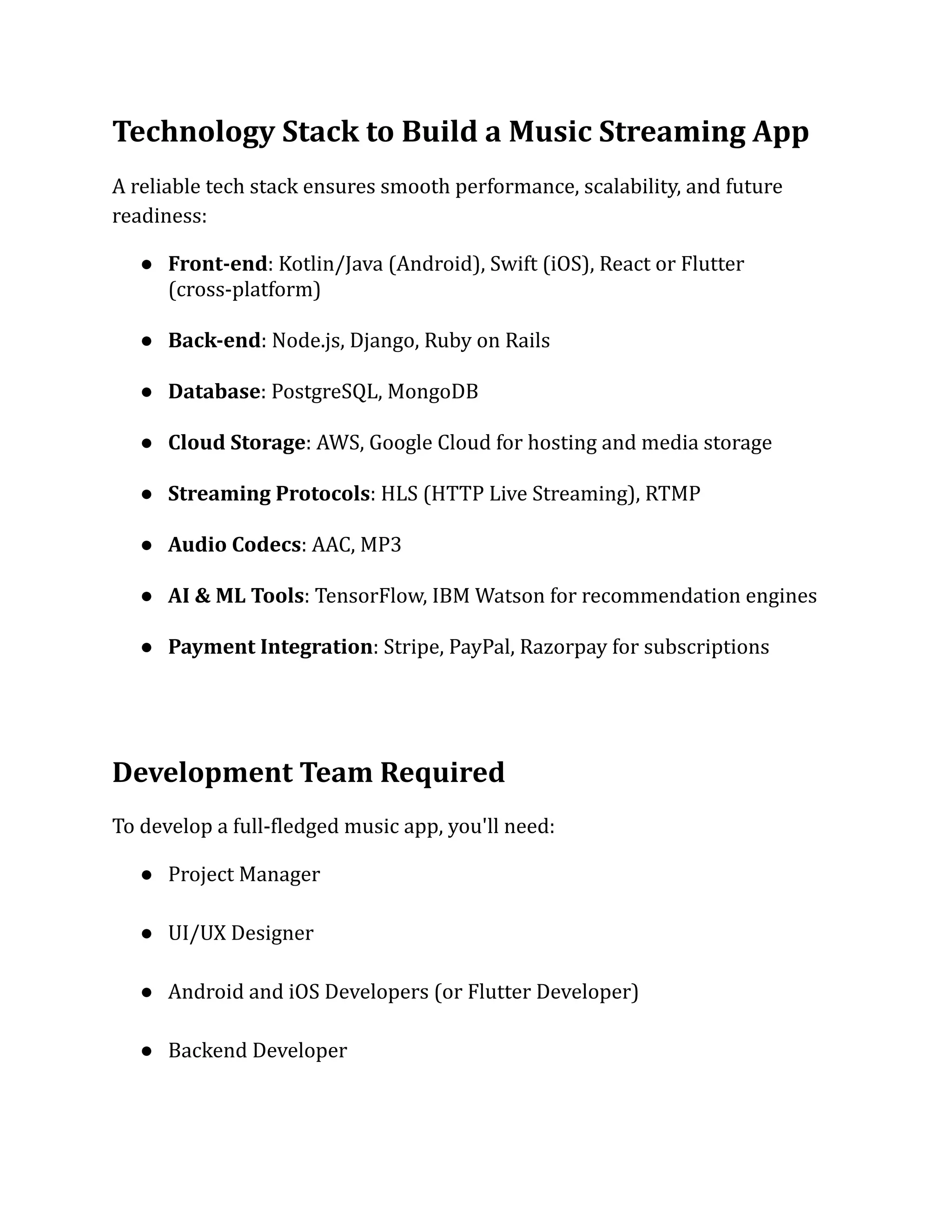 Technology Stack to Build a Music Streaming App
A reliable tech stack ensures smooth performance, scalability, and future
readiness:
●​ Front-end: Kotlin/Java (Android), Swift (iOS), React or Flutter
(cross-platform)​
●​ Back-end: Node.js, Django, Ruby on Rails​
●​ Database: PostgreSQL, MongoDB​
●​ Cloud Storage: AWS, Google Cloud for hosting and media storage​
●​ Streaming Protocols: HLS (HTTP Live Streaming), RTMP​
●​ Audio Codecs: AAC, MP3​
●​ AI & ML Tools: TensorFlow, IBM Watson for recommendation engines​
●​ Payment Integration: Stripe, PayPal, Razorpay for subscriptions​
Development Team Required
To develop a full-fledged music app, you'll need:
●​ Project Manager​
●​ UI/UX Designer​
●​ Android and iOS Developers (or Flutter Developer)​
●​ Backend Developer​
 