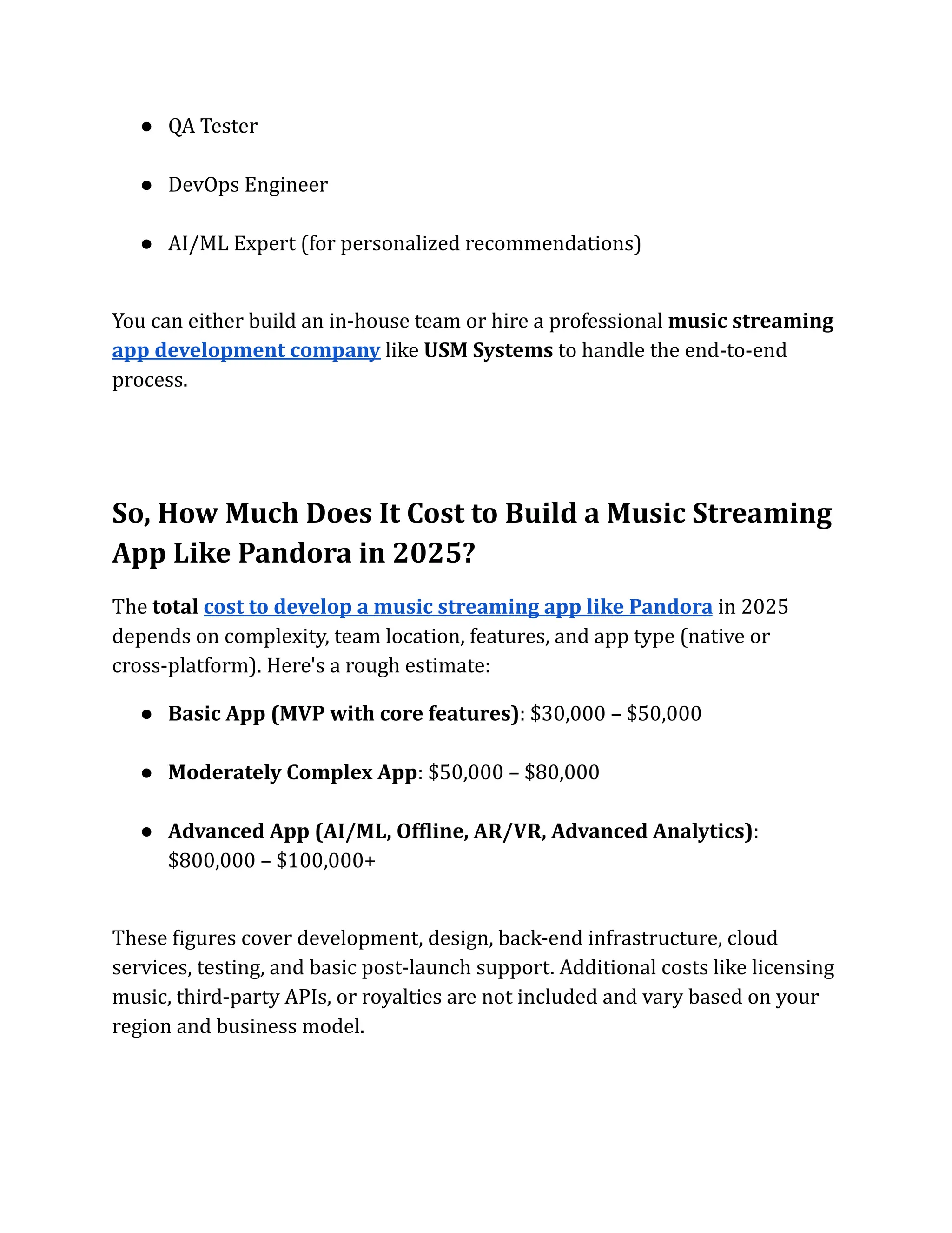 ●​ QA Tester​
●​ DevOps Engineer​
●​ AI/ML Expert (for personalized recommendations)​
You can either build an in-house team or hire a professional music streaming
app development company like USM Systems to handle the end-to-end
process.
So, How Much Does It Cost to Build a Music Streaming
App Like Pandora in 2025?
The total cost to develop a music streaming app like Pandora in 2025
depends on complexity, team location, features, and app type (native or
cross-platform). Here's a rough estimate:
●​ Basic App (MVP with core features): $30,000 – $50,000​
●​ Moderately Complex App: $50,000 – $80,000​
●​ Advanced App (AI/ML, Offline, AR/VR, Advanced Analytics):
$800,000 – $100,000+​
These figures cover development, design, back-end infrastructure, cloud
services, testing, and basic post-launch support. Additional costs like licensing
music, third-party APIs, or royalties are not included and vary based on your
region and business model.
 