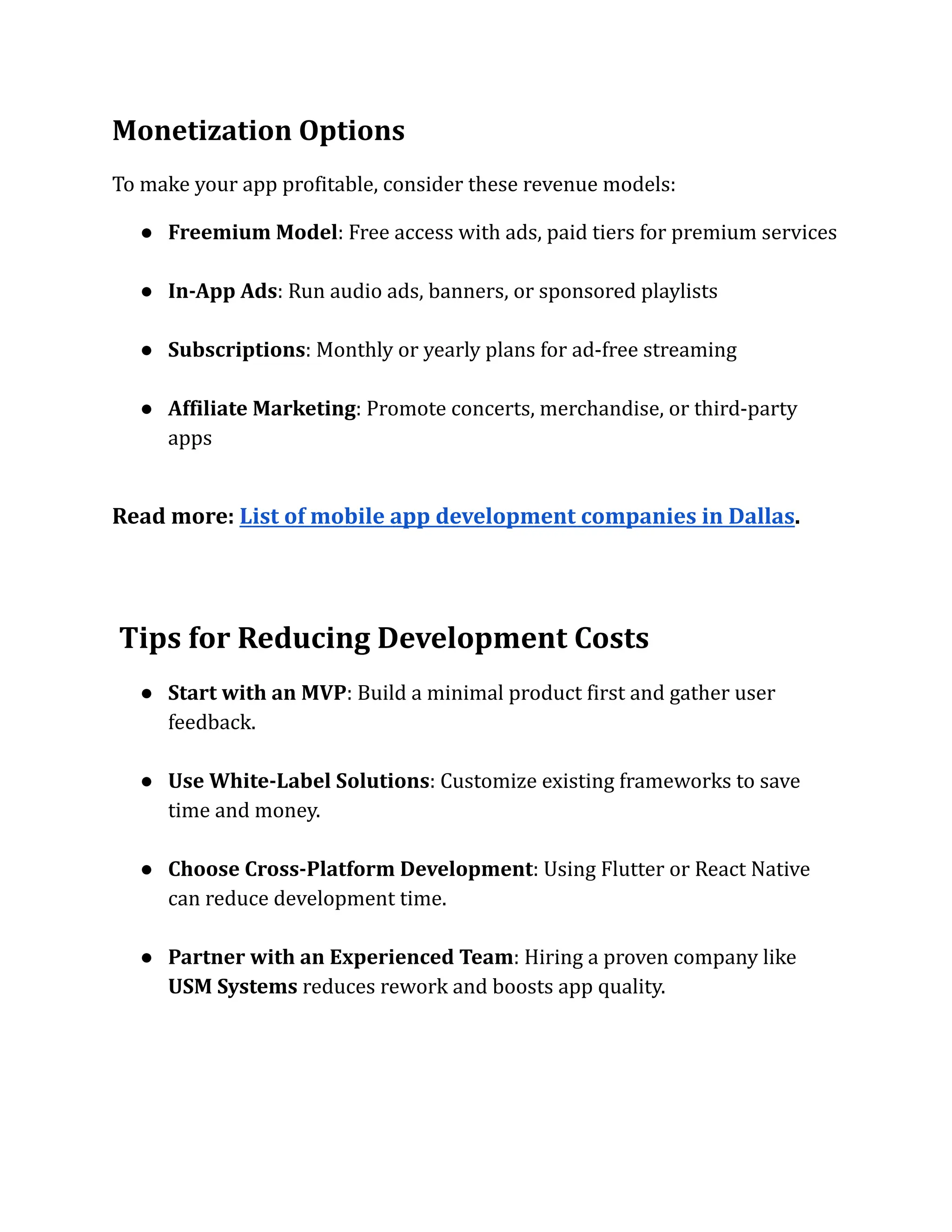 Monetization Options
To make your app profitable, consider these revenue models:
●​ Freemium Model: Free access with ads, paid tiers for premium services​
●​ In-App Ads: Run audio ads, banners, or sponsored playlists​
●​ Subscriptions: Monthly or yearly plans for ad-free streaming​
●​ Affiliate Marketing: Promote concerts, merchandise, or third-party
apps​
Read more: List of mobile app development companies in Dallas.
Tips for Reducing Development Costs
●​ Start with an MVP: Build a minimal product first and gather user
feedback.​
●​ Use White-Label Solutions: Customize existing frameworks to save
time and money.​
●​ Choose Cross-Platform Development: Using Flutter or React Native
can reduce development time.​
●​ Partner with an Experienced Team: Hiring a proven company like
USM Systems reduces rework and boosts app quality.​
 