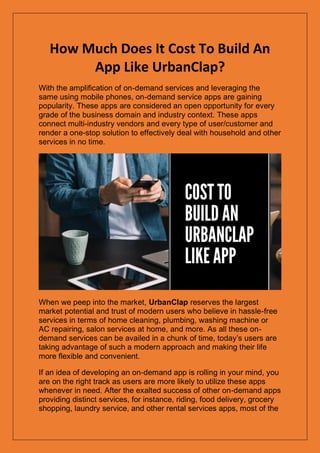 How Much Does It Cost To Build An
App Like UrbanClap?
With the amplification of on-demand services and leveraging the
same using mobile phones, on-demand service apps are gaining
popularity. These apps are considered an open opportunity for every
grade of the business domain and industry context. These apps
connect multi-industry vendors and every type of user/customer and
render a one-stop solution to effectively deal with household and other
services in no time.
When we peep into the market, UrbanClap reserves the largest
market potential and trust of modern users who believe in hassle-free
services in terms of home cleaning, plumbing, washing machine or
AC repairing, salon services at home, and more. As all these on-
demand services can be availed in a chunk of time, today’s users are
taking advantage of such a modern approach and making their life
more flexible and convenient.
If an idea of developing an on-demand app is rolling in your mind, you
are on the right track as users are more likely to utilize these apps
whenever in need. After the exalted success of other on-demand apps
providing distinct services, for instance, riding, food delivery, grocery
shopping, laundry service, and other rental services apps, most of the
 