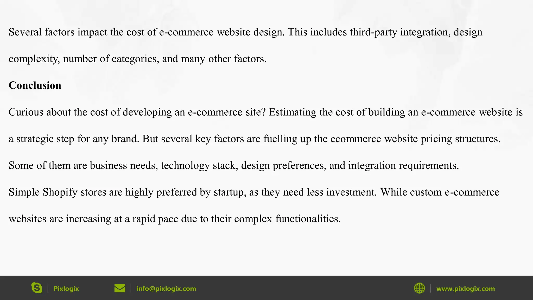 Pixlogix info@pixlogix.com www.pixlogix.com
Several factors impact the cost of e-commerce website design. This includes third-party integration, design
complexity, number of categories, and many other factors.
Conclusion
Curious about the cost of developing an e-commerce site? Estimating the cost of building an e-commerce website is
a strategic step for any brand. But several key factors are fuelling up the ecommerce website pricing structures.
Some of them are business needs, technology stack, design preferences, and integration requirements.
Simple Shopify stores are highly preferred by startup, as they need less investment. While custom e-commerce
websites are increasing at a rapid pace due to their complex functionalities.
 