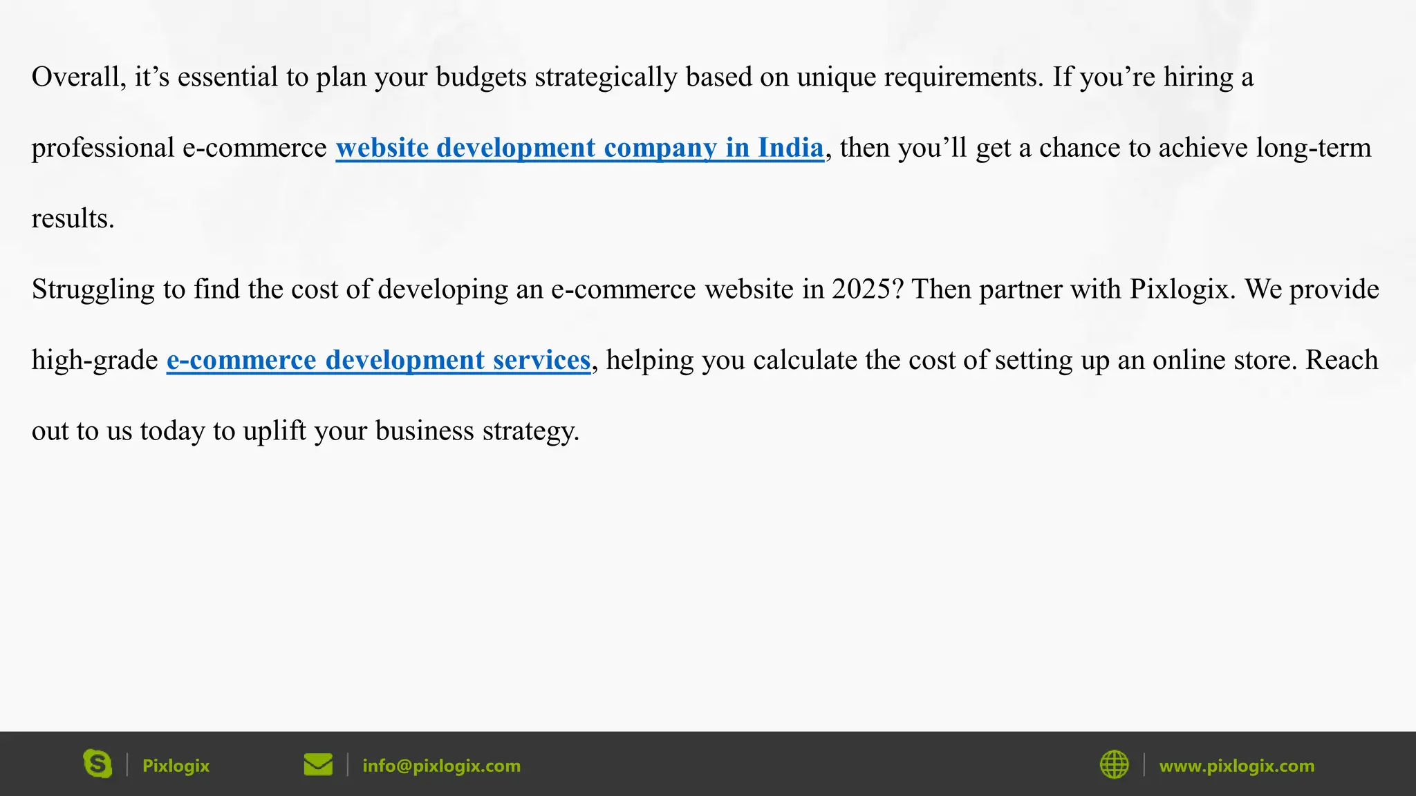Pixlogix info@pixlogix.com www.pixlogix.com
Overall, it’s essential to plan your budgets strategically based on unique requirements. If you’re hiring a
professional e-commerce website development company in India, then you’ll get a chance to achieve long-term
results.
Struggling to find the cost of developing an e-commerce website in 2025? Then partner with Pixlogix. We provide
high-grade e-commerce development services, helping you calculate the cost of setting up an online store. Reach
out to us today to uplift your business strategy.
 