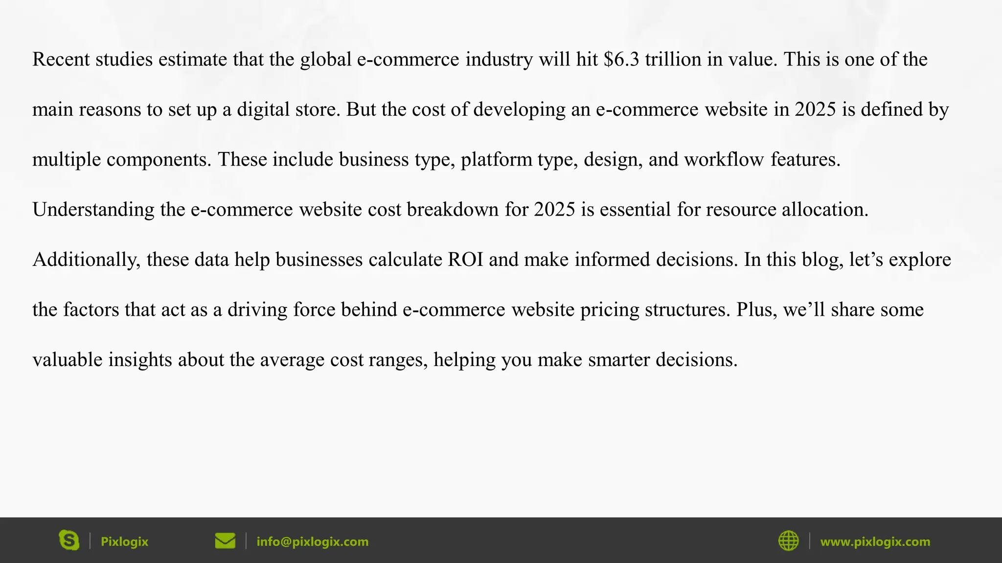 Pixlogix info@pixlogix.com www.pixlogix.com
Recent studies estimate that the global e-commerce industry will hit $6.3 trillion in value. This is one of the
main reasons to set up a digital store. But the cost of developing an e-commerce website in 2025 is defined by
multiple components. These include business type, platform type, design, and workflow features.
Understanding the e-commerce website cost breakdown for 2025 is essential for resource allocation.
Additionally, these data help businesses calculate ROI and make informed decisions. In this blog, let’s explore
the factors that act as a driving force behind e-commerce website pricing structures. Plus, we’ll share some
valuable insights about the average cost ranges, helping you make smarter decisions.
 